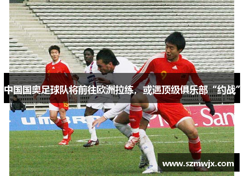 中国国奥足球队将前往欧洲拉练，或遇顶级俱乐部“约战”
